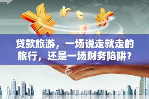 西和贷款旅游，一场说走就走的旅行，还是一场财务陷阱？