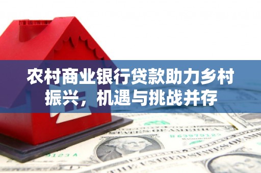 西和农村商业银行贷款助力乡村振兴，机遇与挑战并存